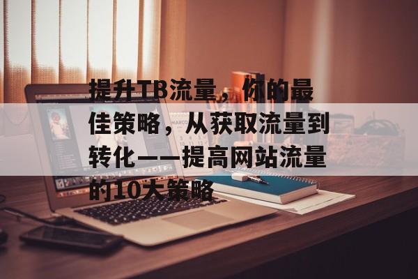 提升TB流量,你的最佳策略,从获取流量到转化——提高网站流量的10大策略 提升TB流量,你的最佳策略,从获取流量到转化——提高网站流量的10大策略