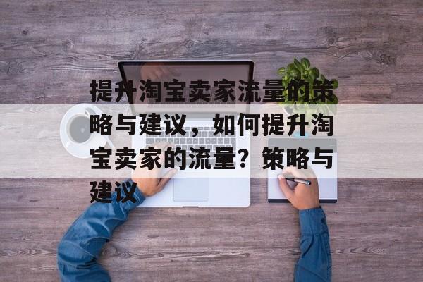 提升淘宝卖家流量的策略与建议,如何提升淘宝卖家的流量?策略与建议 提升淘宝卖家流量的策略与建议,如何提升淘宝卖家的流量?策略与建议