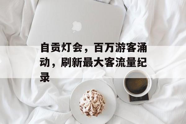 自贡灯会,百万游客涌动,刷新最大客流量纪录 自贡灯会,百万游客涌动,刷新最大客流量纪录