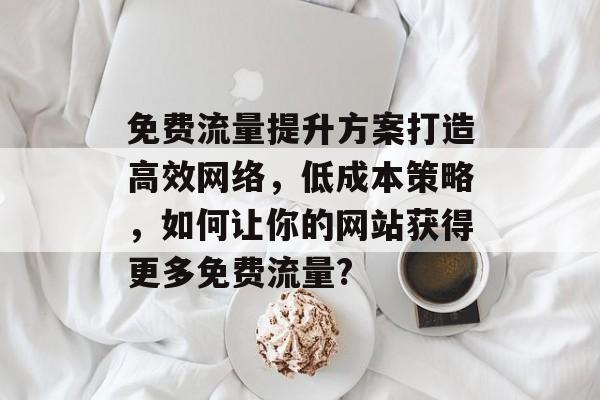 免费流量提升方案打造高效网络,低成本策略,如何让你的网站获得更多免费流量? 免费流量提升方案打造高效网络,低成本策略,如何让你的网站获得更多免费流量?