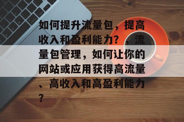 如何提升流量包,提高收入和盈利能力?,流量包管理,如何让你的网站或应用获得高流量、高收入和高盈利能力? 如何提升流量包,提高收入和盈利能力?,流量包管理,如何让你的网站或应用获得高流量、高收入和高盈利能力?