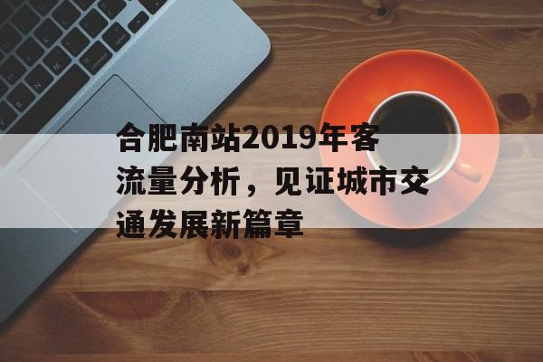 合肥南站2019年客流量分析,见证城市交通发展新篇章 合肥南站2019年客流量分析,见证城市交通发展新篇章
