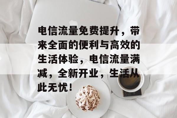 电信流量免费提升,带来全面的便利与高效的生活体验,电信流量满减,全新开业,生活从此无忧! 电信流量免费提升,带来全面的便利与高效的生活体验,电信流量满减,全新开业,生活从此无忧!
