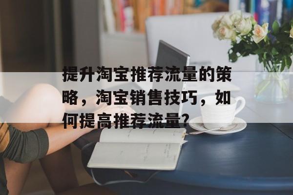 提升淘宝推荐流量的策略，淘宝销售技巧，如何提高推荐流量?