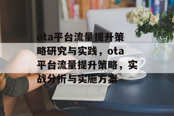 ota平台流量提升策略研究与实践,ota平台流量提升策略,实战分析与实施方案 ota平台流量提升策略研究与实践,ota平台流量提升策略,实战分析与实施方案