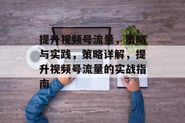 提升视频号流量,策略与实践,策略详解,提升视频号流量的实战指南 提升视频号流量,策略与实践,策略详解,提升视频号流量的实战指南