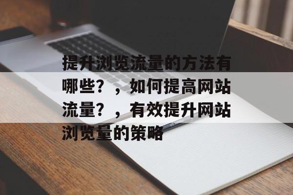 提升浏览流量的方法有哪些?,如何提高网站流量?,有效提升网站浏览量的策略 提升浏览流量的方法有哪些?,如何提高网站流量?,有效提升网站浏览量的策略
