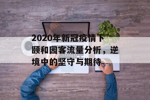 2020年新冠疫情下颐和园客流量分析,逆境中的坚守与期待 2020年新冠疫情下颐和园客流量分析,逆境中的坚守与期待