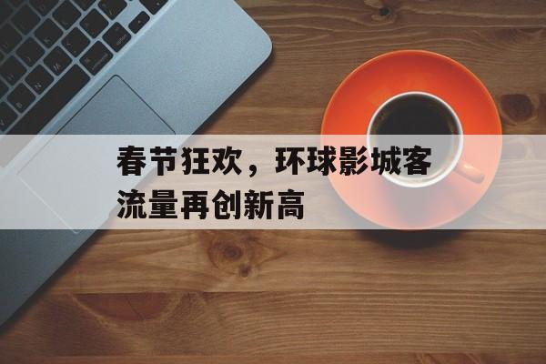 春节狂欢,环球影城客流量再创新高 春节狂欢,环球影城客流量再创新高