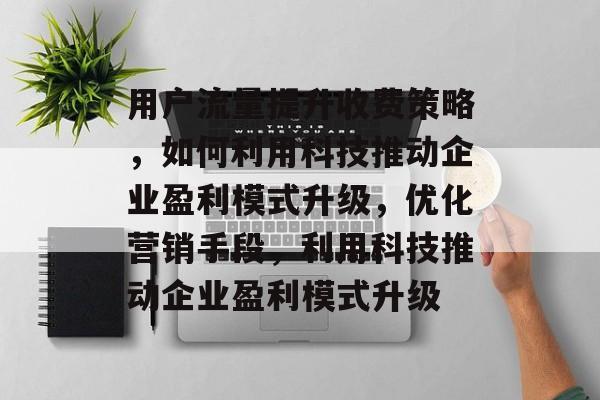 用户流量提升收费策略,如何利用科技推动企业盈利模式升级,优化营销手段,利用科技推动企业盈利模式升级 用户流量提升收费策略,如何利用科技推动企业盈利模式升级,优化营销手段,利用科技推动企业盈利模式升级