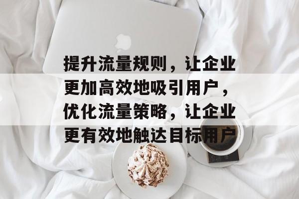 提升流量规则,让企业更加高效地吸引用户,优化流量策略,让企业更有效地触达目标用户 提升流量规则,让企业更加高效地吸引用户,优化流量策略,让企业更有效地触达目标用户