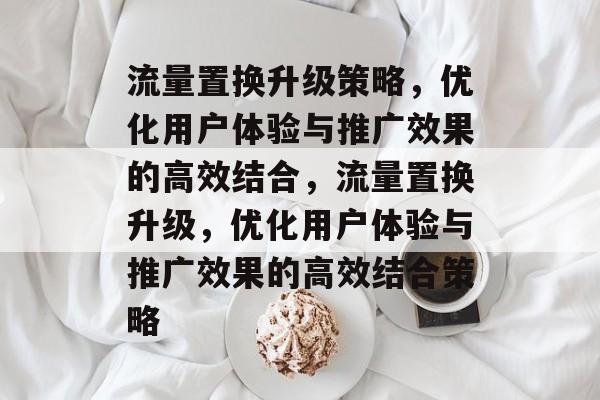 流量置换升级策略，优化用户体验与推广效果的高效结合，流量置换升级，优化用户体验与推广效果的高效结合策略