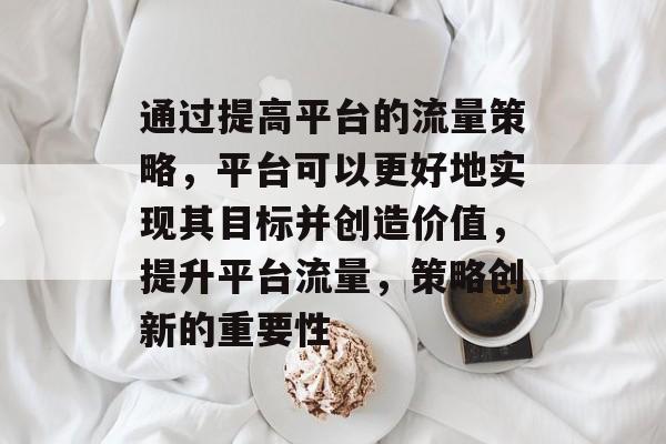 通过提高平台的流量策略,平台可以更好地实现其目标并创造价值,提升平台流量,策略创新的重要性 通过提高平台的流量策略,平台可以更好地实现其目标并创造价值,提升平台流量,策略创新的重要性