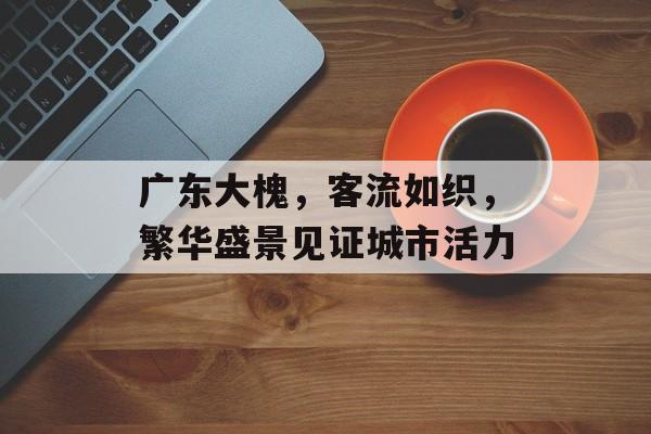 广东大槐,客流如织,繁华盛景见证城市活力 广东大槐,客流如织,繁华盛景见证城市活力