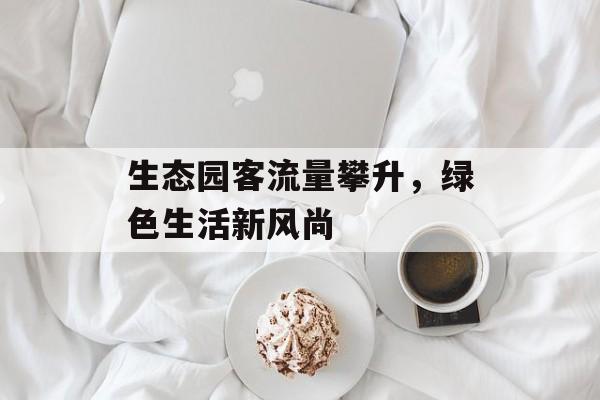 生态园客流量攀升,绿色生活新风尚 生态园客流量攀升,绿色生活新风尚