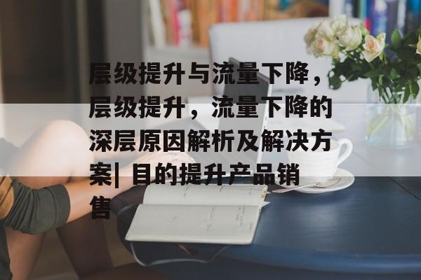 层级提升与流量下降，层级提升，流量下降的深层原因解析及解决方案| 目的提升产品销售