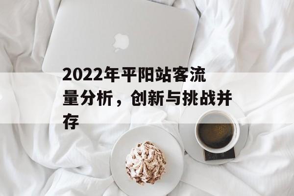2022年平阳站客流量分析,创新与挑战并存 2022年平阳站客流量分析,创新与挑战并存
