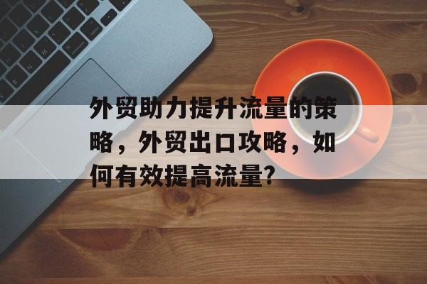 外贸助力提升流量的策略,外贸出口攻略,如何有效提高流量? 外贸助力提升流量的策略,外贸出口攻略,如何有效提高流量?