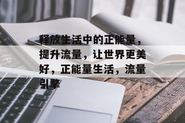 释放生活中的正能量,提升流量,让世界更美好,正能量生活,流量引擎 释放生活中的正能量,提升流量,让世界更美好,正能量生活,流量引擎