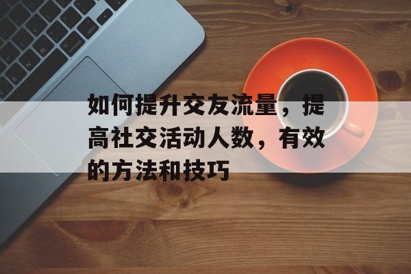 如何提升交友流量,提高社交活动人数,有效的方法和技巧 如何提升交友流量,提高社交活动人数,有效的方法和技巧