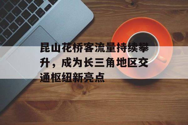昆山花桥客流量持续攀升,成为长三角地区交通枢纽新亮点 昆山花桥客流量持续攀升,成为长三角地区交通枢纽新亮点