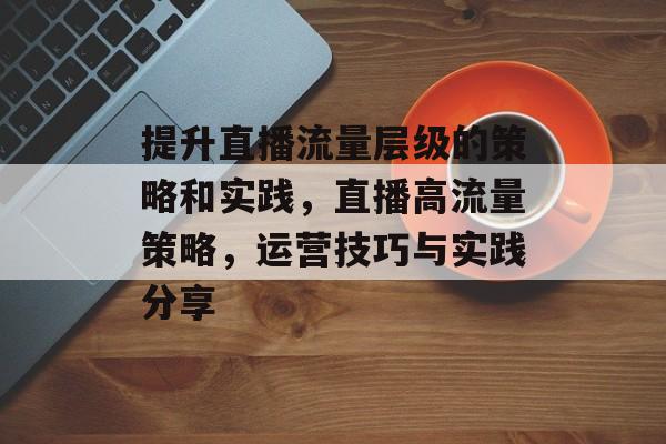 提升直播流量层级的策略和实践,直播高流量策略,运营技巧与实践分享 提升直播流量层级的策略和实践,直播高流量策略,运营技巧与实践分享