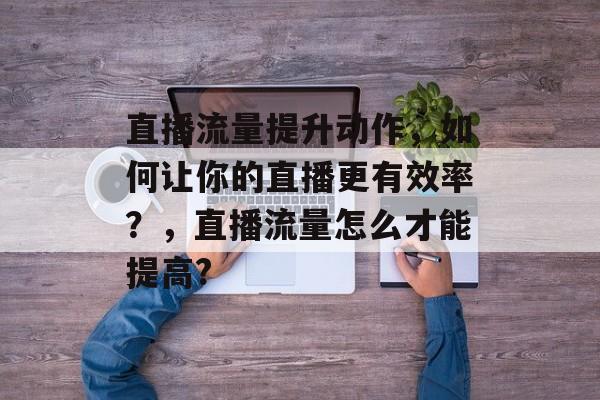 直播流量提升动作,如何让你的直播更有效率?,直播流量怎么才能提高? 直播流量提升动作,如何让你的直播更有效率?,直播流量怎么才能提高?