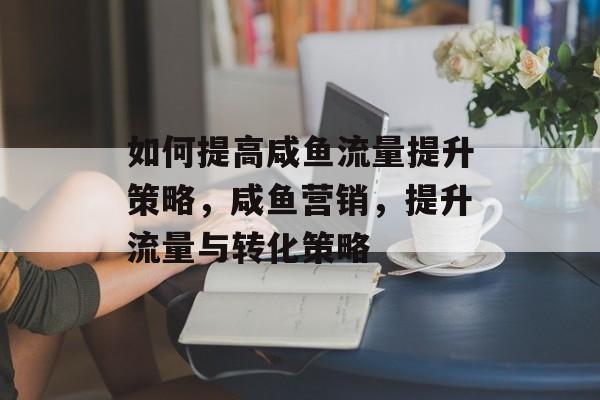 如何提高咸鱼流量提升策略,咸鱼营销,提升流量与转化策略 如何提高咸鱼流量提升策略,咸鱼营销,提升流量与转化策略