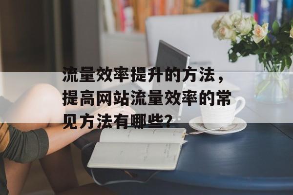 流量效率提升的方法,提高网站流量效率的常见方法有哪些? 流量效率提升的方法,提高网站流量效率的常见方法有哪些?