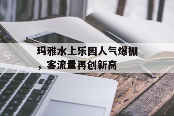 玛雅水上乐园人气爆棚,客流量再创新高 玛雅水上乐园人气爆棚,客流量再创新高