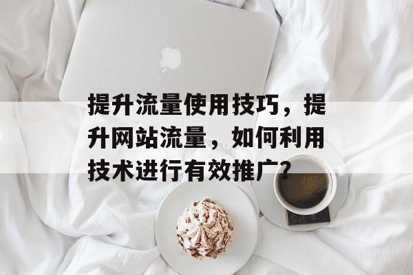 提升流量使用技巧,提升网站流量,如何利用技术进行有效推广? 提升流量使用技巧,提升网站流量,如何利用技术进行有效推广?
