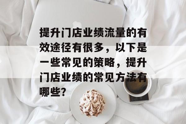 提升门店业绩流量的有效途径有很多,以下是一些常见的策略,提升门店业绩的常见方法有哪些? 提升门店业绩流量的有效途径有很多,以下是一些常见的策略,提升门店业绩的常见方法有哪些?
