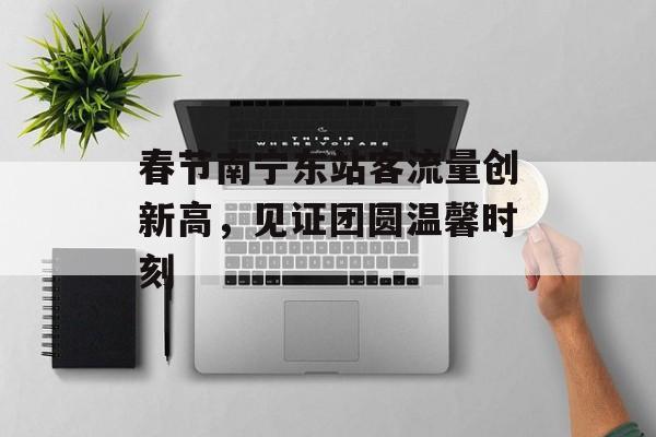 春节南宁东站客流量创新高,见证团圆温馨时刻 春节南宁东站客流量创新高,见证团圆温馨时刻