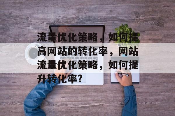 流量优化策略,如何提高网站的转化率,网站流量优化策略,如何提升转化率? 流量优化策略,如何提高网站的转化率,网站流量优化策略,如何提升转化率?