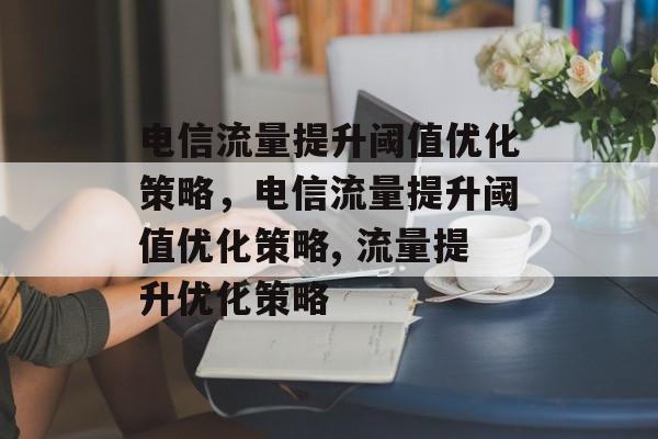 电信流量提升阈值优化策略,电信流量提升阈值优化策略, 流量提升优化策略 电信流量提升阈值优化策略,电信流量提升阈值优化策略, 流量提升优化策略