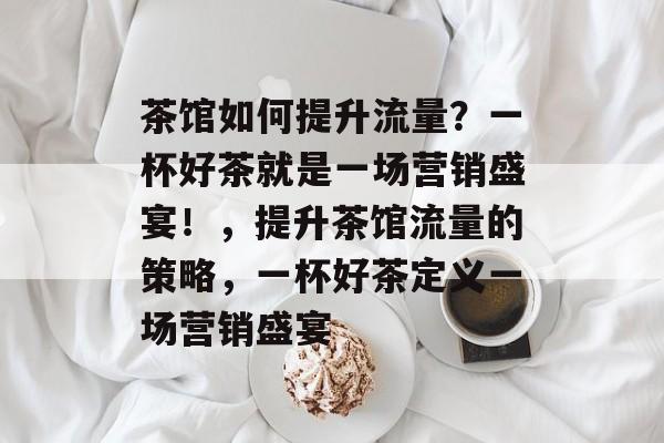 茶馆如何提升流量?一杯好茶就是一场营销盛宴!,提升茶馆流量的策略,一杯好茶定义一场营销盛宴 茶馆如何提升流量?一杯好茶就是一场营销盛宴!,提升茶馆流量的策略,一杯好茶定义一场营销盛宴