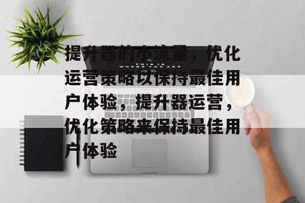 提升器的小流量,优化运营策略以保持最佳用户体验,提升器运营,优化策略来保持最佳用户体验 提升器的小流量,优化运营策略以保持最佳用户体验,提升器运营,优化策略来保持最佳用户体验