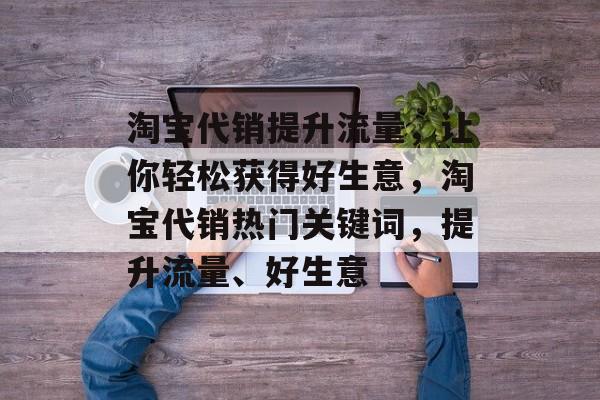 淘宝代销提升流量,让你轻松获得好生意,淘宝代销热门关键词,提升流量、好生意 淘宝代销提升流量,让你轻松获得好生意,淘宝代销热门关键词,提升流量、好生意