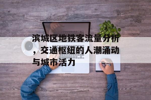 滨城区地铁客流量分析,交通枢纽的人潮涌动与城市活力 滨城区地铁客流量分析,交通枢纽的人潮涌动与城市活力
