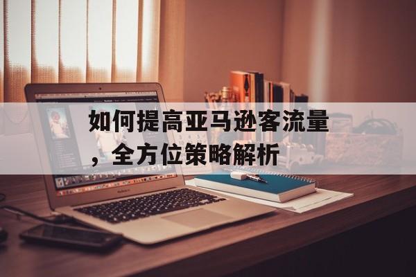 如何提高亚马逊客流量,全方位策略解析 如何提高亚马逊客流量,全方位策略解析