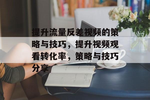 提升流量反差视频的策略与技巧,提升视频观看转化率,策略与技巧分享 提升流量反差视频的策略与技巧,提升视频观看转化率,策略与技巧分享