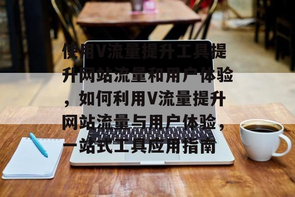使用V流量提升工具提升网站流量和用户体验,如何利用V流量提升网站流量与用户体验,一站式工具应用指南 使用V流量提升工具提升网站流量和用户体验,如何利用V流量提升网站流量与用户体验,一站式工具应用指南