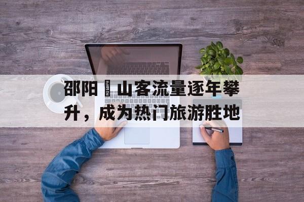 邵阳峎山客流量逐年攀升,成为热门旅游胜地 邵阳峎山客流量逐年攀升,成为热门旅游胜地
