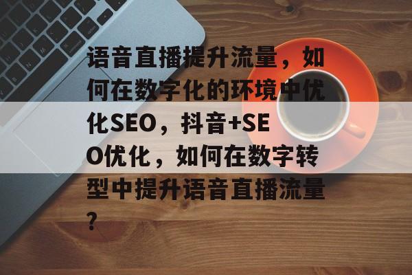 语音直播提升流量,如何在数字化的环境中优化SEO,抖音+SEO优化,如何在数字转型中提升语音直播流量? 语音直播提升流量,如何在数字化的环境中优化SEO,抖音+SEO优化,如何在数字转型中提升语音直播流量?