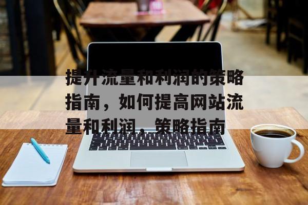 提升流量和利润的策略指南,如何提高网站流量和利润,策略指南 提升流量和利润的策略指南,如何提高网站流量和利润,策略指南