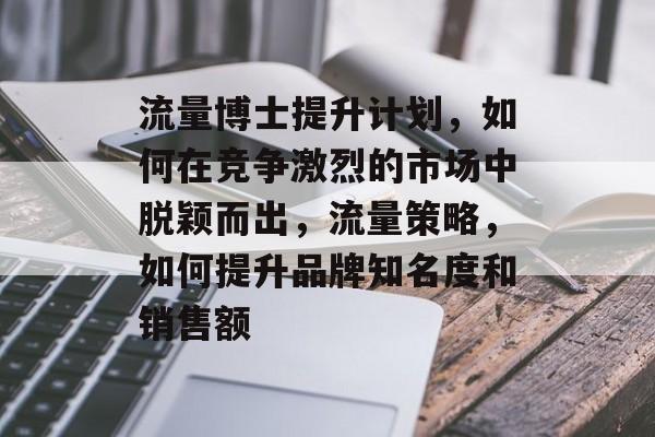 流量博士提升计划,如何在竞争激烈的市场中脱颖而出,流量策略,如何提升品牌知名度和销售额 流量博士提升计划,如何在竞争激烈的市场中脱颖而出,流量策略,如何提升品牌知名度和销售额