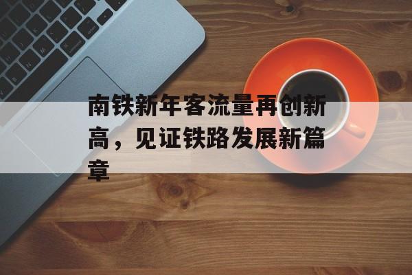 南铁新年客流量再创新高,见证铁路发展新篇章 南铁新年客流量再创新高,见证铁路发展新篇章