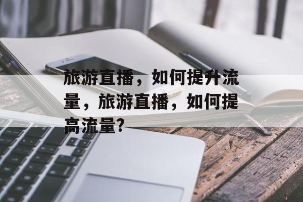 旅游直播,如何提升流量,旅游直播,如何提高流量? 旅游直播,如何提升流量,旅游直播,如何提高流量?