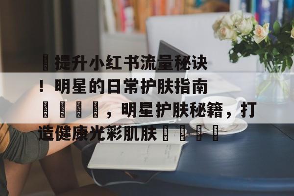 ✨提升小红书流量秘诀！明星的日常护肤指南🌟，明星护肤秘籍，打造健康光彩肌肤🌟