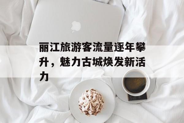 丽江旅游客流量逐年攀升,魅力古城焕发新活力 丽江旅游客流量逐年攀升,魅力古城焕发新活力